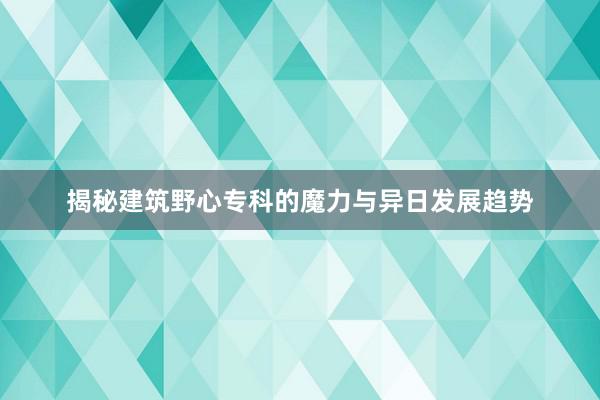 揭秘建筑野心专科的魔力与异日发展趋势